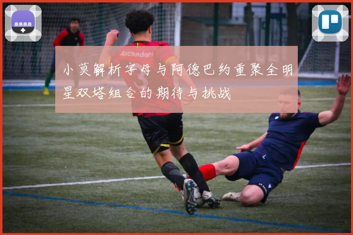 小莫解析字母与阿德巴约重聚全明星双塔组合的期待与挑战