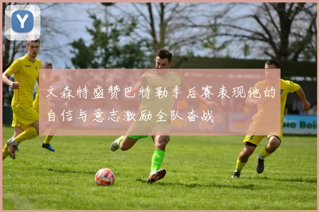 文森特盛赞巴特勒季后赛表现他的自信与意志激励全队奋战