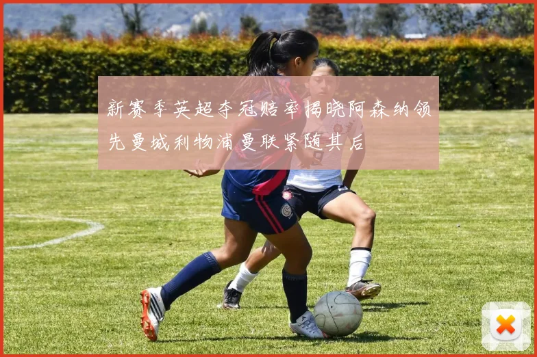 新赛季英超夺冠赔率揭晓阿森纳领先曼城利物浦曼联紧随其后