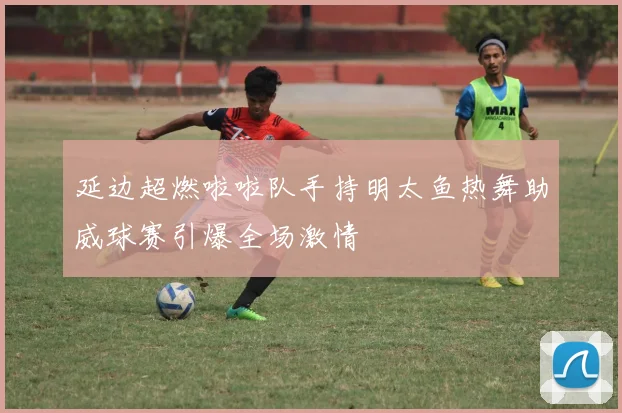 延边超燃啦啦队手持明太鱼热舞助威球赛引爆全场激情
