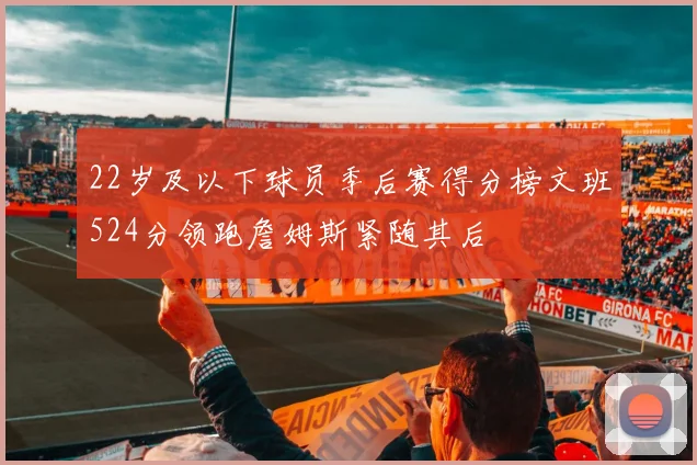 22岁及以下球员季后赛得分榜文班524分领跑詹姆斯紧随其后