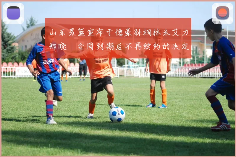 山东男篮宣布于德豪孙桐林米艾力郑晓垚合同到期后不再续约的决定