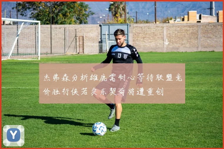 杰弗森分析雄鹿需耐心等待联盟竞价独行侠若卖东契奇将遭重创