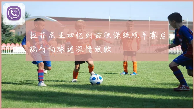 拉菲尼亚回忆利兹联保级艰辛赛后跪行向球迷深情致歉