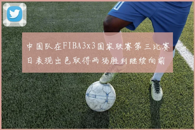 中国队在FIBA3x3国家联赛第三比赛日表现出色取得两场胜利继续向前迈进