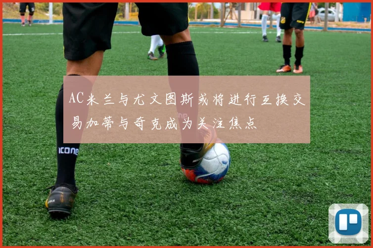 AC米兰与尤文图斯或将进行互换交易加蒂与奇克成为关注焦点