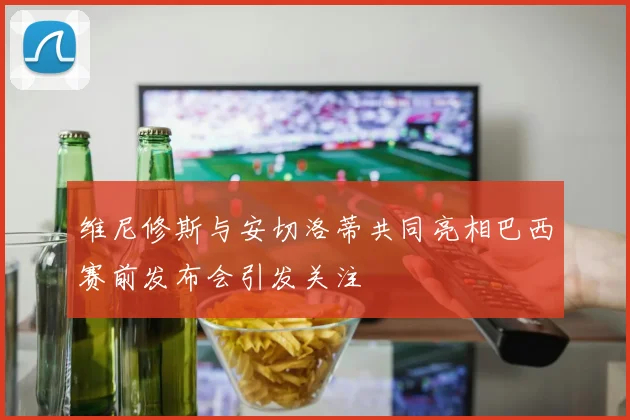维尼修斯与安切洛蒂共同亮相巴西赛前发布会引发关注