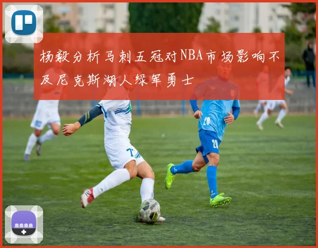 杨毅分析马刺五冠对NBA市场影响不及尼克斯湖人绿军勇士