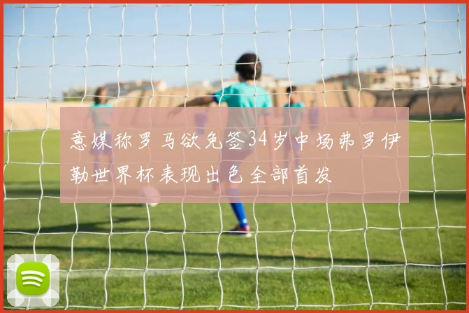 意媒称罗马欲免签34岁中场弗罗伊勒世界杯表现出色全部首发