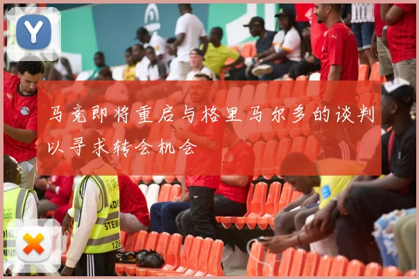 马竞即将重启与格里马尔多的谈判以寻求转会机会