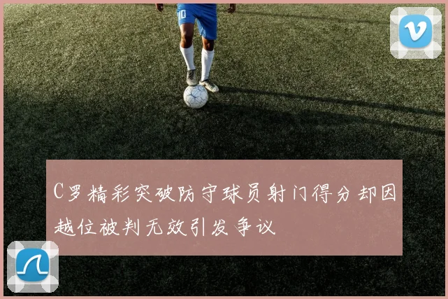 C罗精彩突破防守球员射门得分却因越位被判无效引发争议
