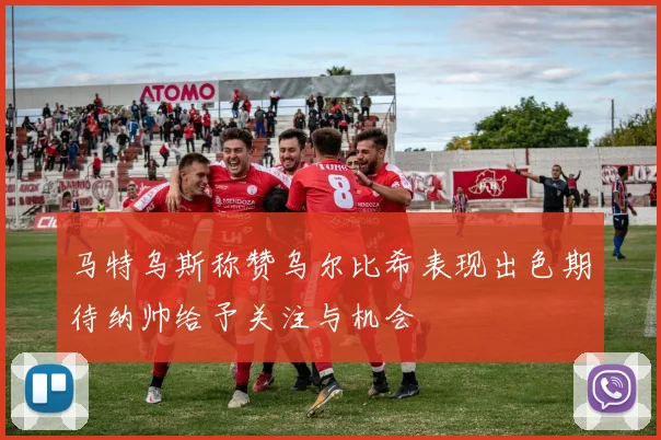 马特乌斯称赞乌尔比希表现出色期待纳帅给予关注与机会