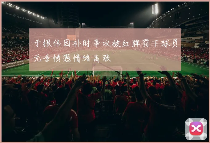 于根伟因补时争议被红牌罚下球员无奈愤懑情绪高涨