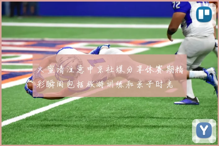 火蜜请注意申京社媒分享休赛期精彩瞬间包括旅游训练和亲子时光