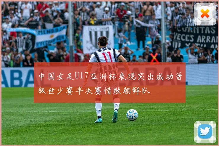 中国女足U17亚洲杯表现突出成功晋级世少赛半决赛惜败朝鲜队