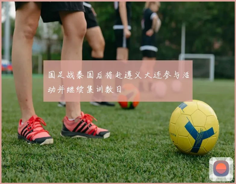 国足战泰国后将赴遵义大连参与活动并继续集训数日
