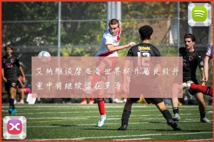 艾纳维谈摩洛哥世界杯开局良好并重申将继续留在罗马