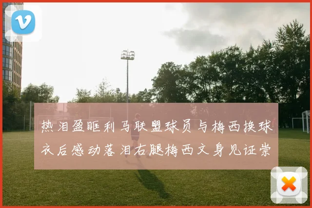 热泪盈眶利马联盟球员与梅西换球衣后感动落泪右腿梅西文身见证崇拜之情
