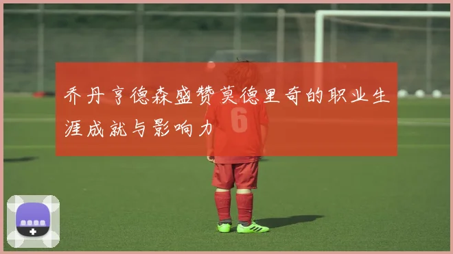 乔丹亨德森盛赞莫德里奇的职业生涯成就与影响力