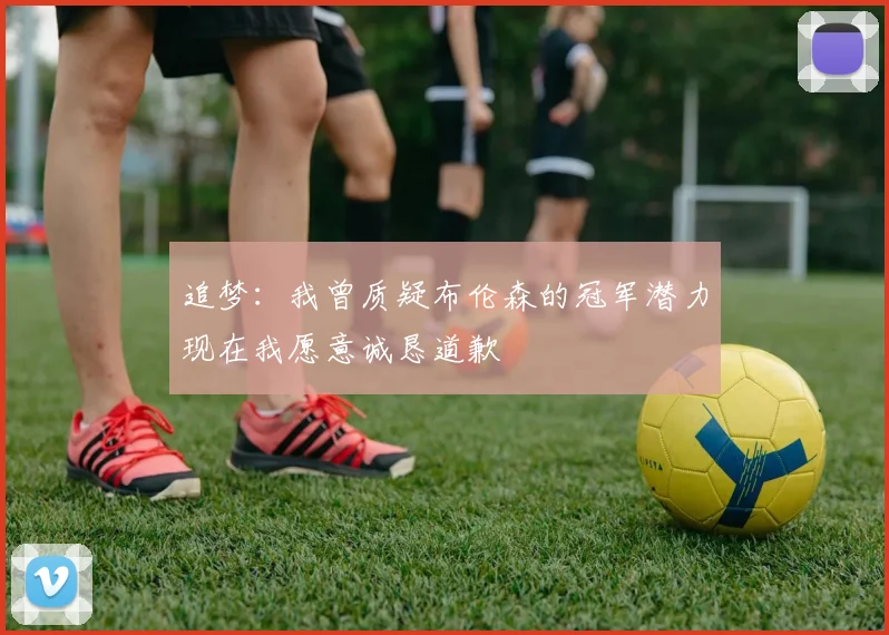 追梦：我曾质疑布伦森的冠军潜力现在我愿意诚恳道歉