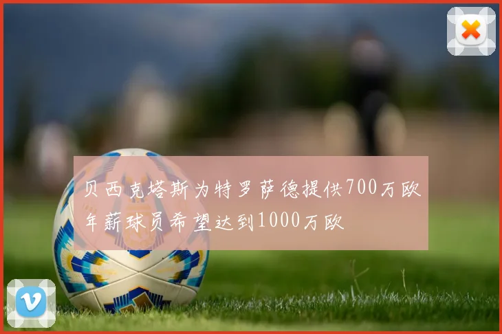 贝西克塔斯为特罗萨德提供700万欧年薪球员希望达到1000万欧