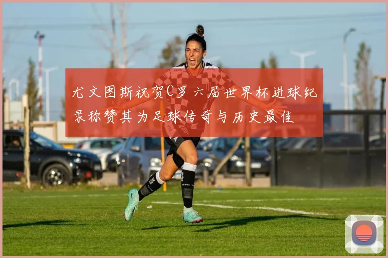 尤文图斯祝贺C罗六届世界杯进球纪录称赞其为足球传奇与历史最佳