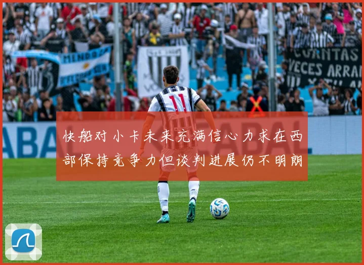 快船对小卡未来充满信心力求在西部保持竞争力但谈判进展仍不明朗