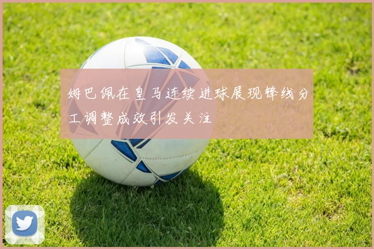 姆巴佩在皇马连续进球展现锋线分工调整成效引发关注