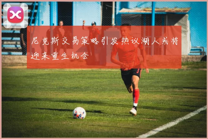尼克斯交易策略引发热议湖人或将迎来重生机会