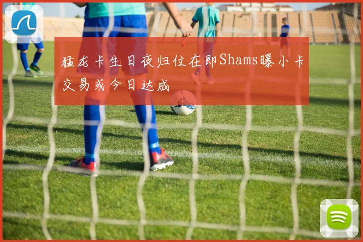 猛龙卡生日夜归位在即Shams曝小卡交易或今日达成