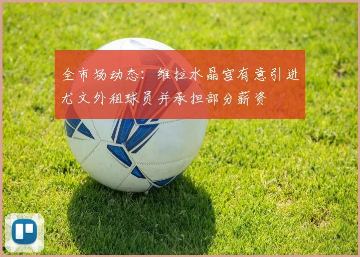全市场动态：维拉水晶宫有意引进尤文外租球员并承担部分薪资
