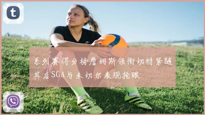 系列赛得分榜詹姆斯领衔切特紧随其后SGA与米切尔表现抢眼