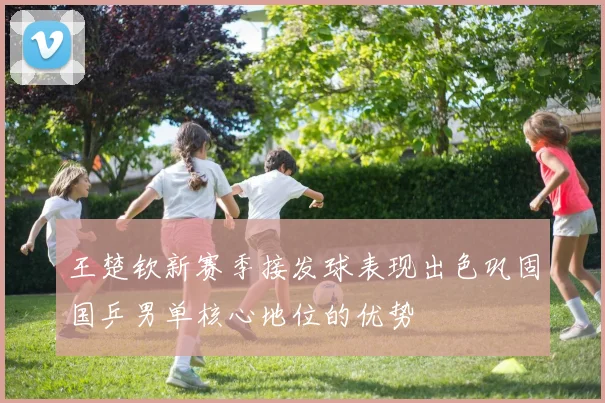 王楚钦新赛季接发球表现出色巩固国乒男单核心地位的优势